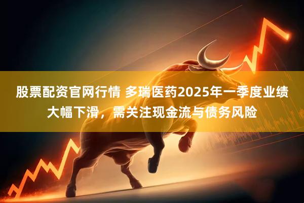 股票配资官网行情 多瑞医药2025年一季度业绩大幅下滑，需关注现金流与债务风险