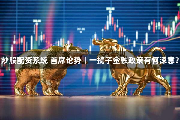 炒股配资系统 首席论势丨一揽子金融政策有何深意？