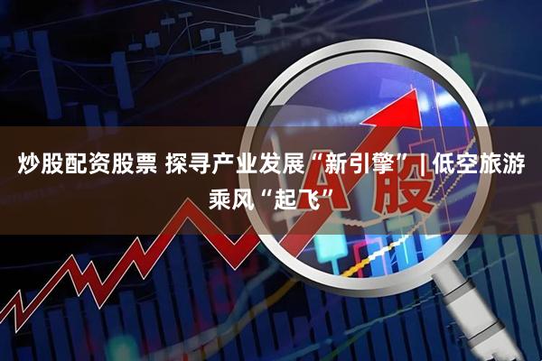 炒股配资股票 探寻产业发展“新引擎” | 低空旅游乘风“起飞”