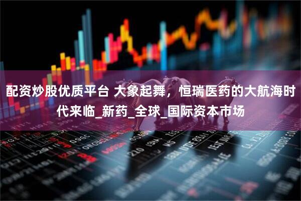 配资炒股优质平台 大象起舞，恒瑞医药的大航海时代来临_新药_全球_国际资本市场