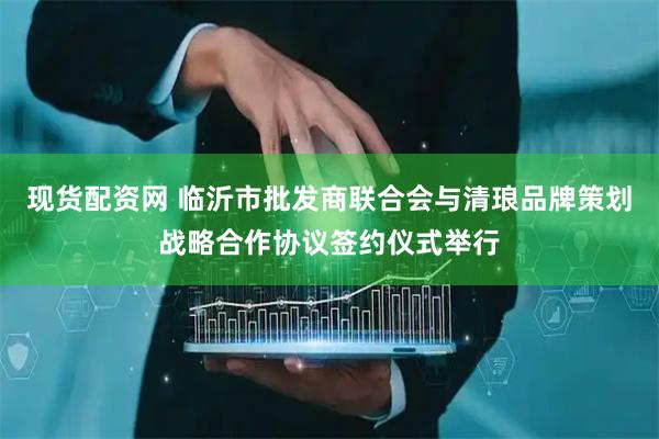 现货配资网 临沂市批发商联合会与清琅品牌策划战略合作协议签约仪式举行