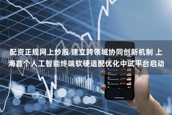 配资正规网上炒股 建立跨领域协同创新机制 上海首个人工智能终端软硬适配优化中试平台启动