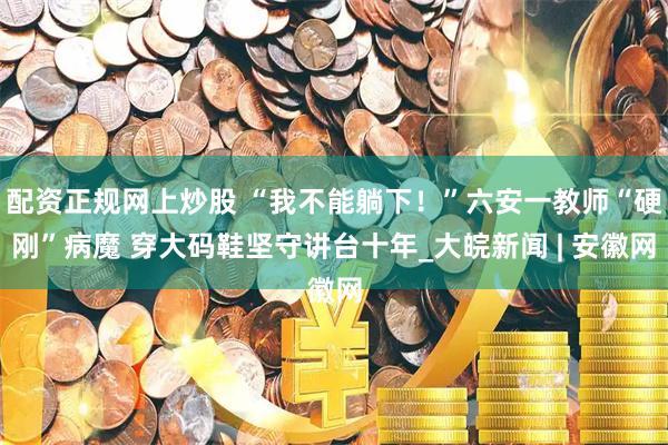 配资正规网上炒股 “我不能躺下！”六安一教师“硬刚”病魔 穿大码鞋坚守讲台十年_大皖新闻 | 安徽网