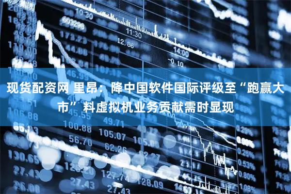 现货配资网 里昂：降中国软件国际评级至“跑赢大市” 料虚拟机业务贡献需时显现