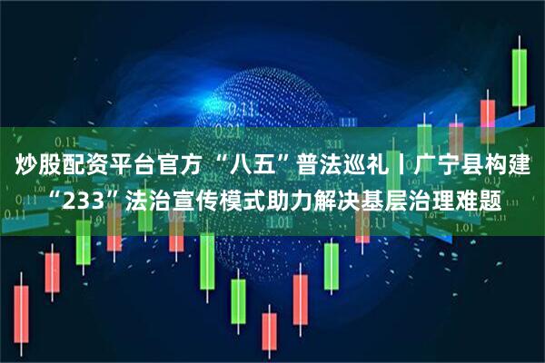 炒股配资平台官方 “八五”普法巡礼丨广宁县构建“233”法治宣传模式助力解决基层治理难题