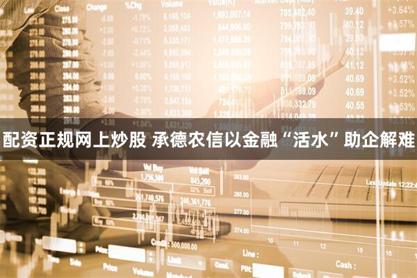 配资正规网上炒股 承德农信以金融“活水”助企解难