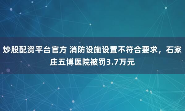 炒股配资平台官方 消防设施设置不符合要求，石家庄五博医院被罚3.7万元