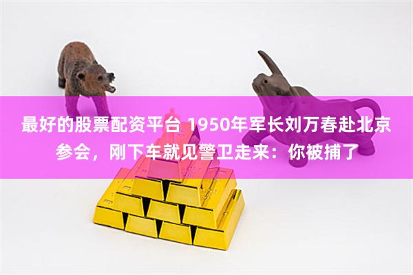 最好的股票配资平台 1950年军长刘万春赴北京参会，刚下车就见警卫走来：你被捕了