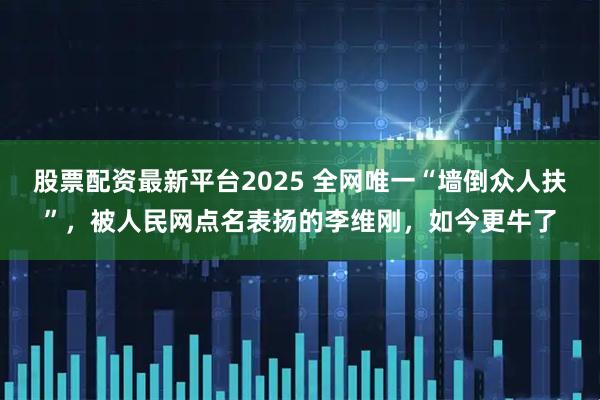 股票配资最新平台2025 全网唯一“墙倒众人扶”，被人民网点名表扬的李维刚，如今更牛了