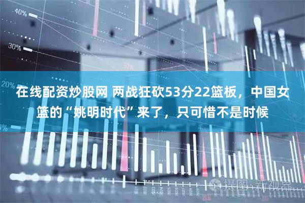 在线配资炒股网 两战狂砍53分22篮板，中国女篮的“姚明时代”来了，只可惜不是时候