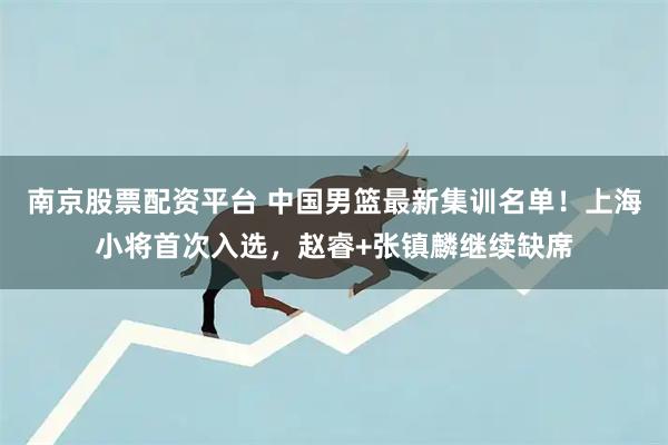南京股票配资平台 中国男篮最新集训名单！上海小将首次入选，赵睿+张镇麟继续缺席