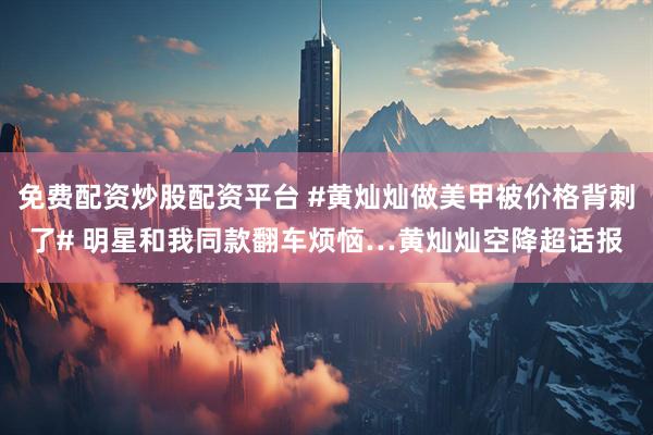 免费配资炒股配资平台 #黄灿灿做美甲被价格背刺了# 明星和我同款翻车烦恼…黄灿灿空降超话报