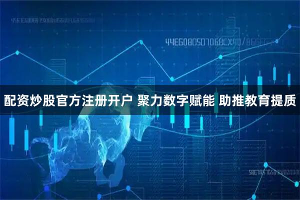 配资炒股官方注册开户 聚力数字赋能 助推教育提质