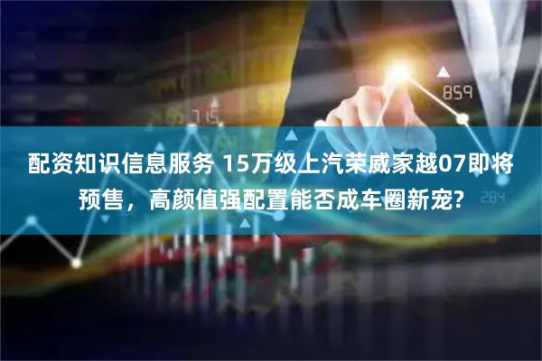 配资知识信息服务 15万级上汽荣威家越07即将预售，高颜值强配置能否成车圈新宠?