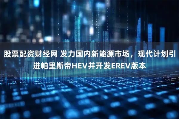 股票配资财经网 发力国内新能源市场，现代计划引进帕里斯帝HEV并开发EREV版本