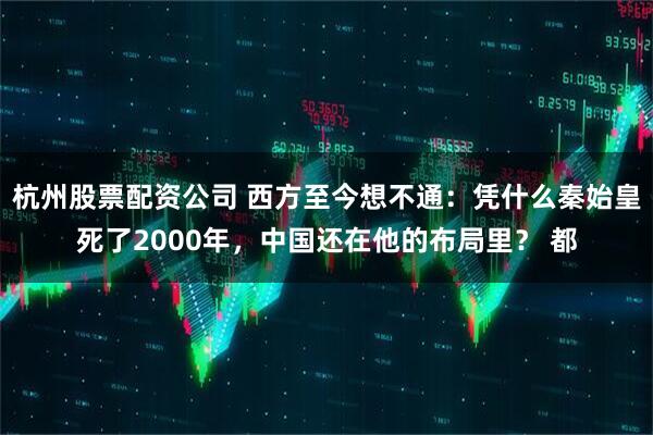 杭州股票配资公司 西方至今想不通：凭什么秦始皇死了2000年，中国还在他的布局里？ 都