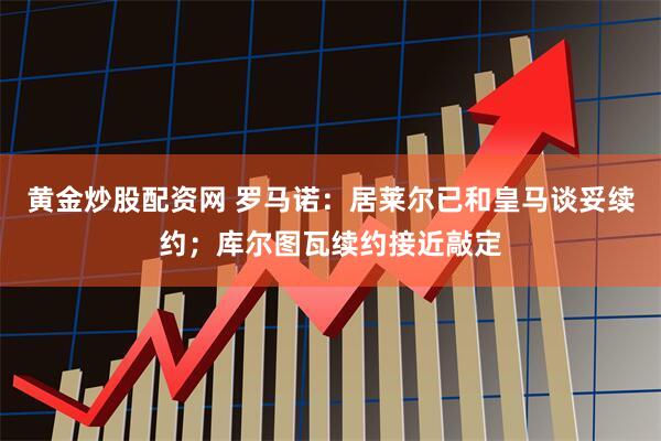 黄金炒股配资网 罗马诺：居莱尔已和皇马谈妥续约；库尔图瓦续约接近敲定